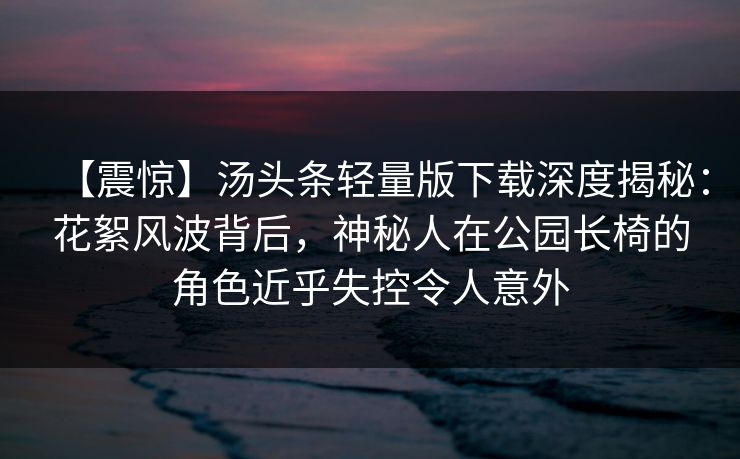 【震惊】汤头条轻量版下载深度揭秘：花絮风波背后，神秘人在公园长椅的角色近乎失控令人意外