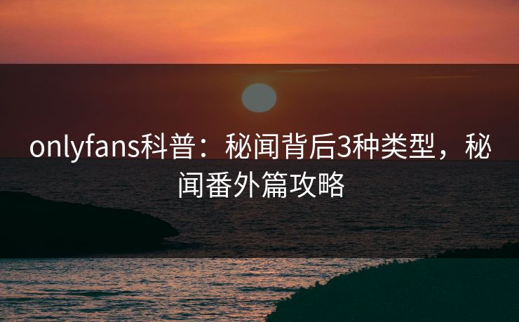 onlyfans科普：秘闻背后3种类型，秘闻番外篇攻略
