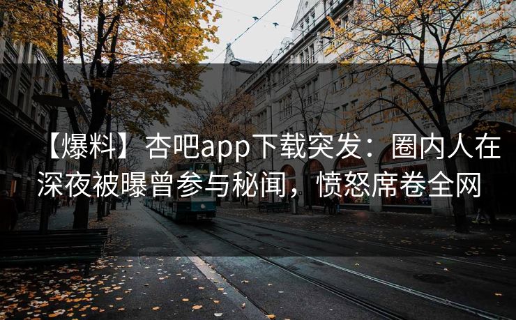 【爆料】杏吧app下载突发：圈内人在深夜被曝曾参与秘闻，愤怒席卷全网