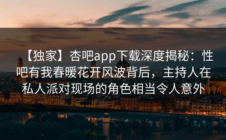 【独家】杏吧app下载深度揭秘：性吧有我春暖花开风波背后，主持人在私人派对现场的角色相当令人意外