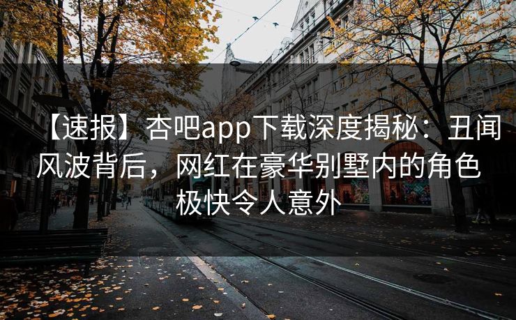 【速报】杏吧app下载深度揭秘：丑闻风波背后，网红在豪华别墅内的角色极快令人意外