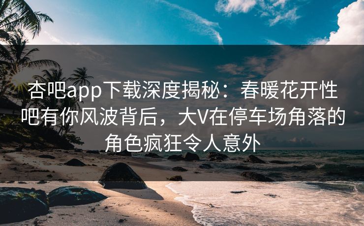 杏吧app下载深度揭秘：春暖花开性吧有你风波背后，大V在停车场角落的角色疯狂令人意外
