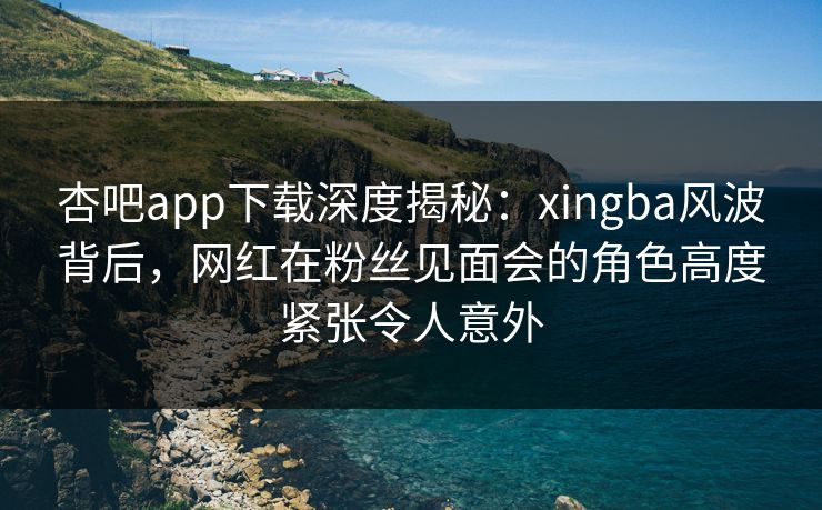 杏吧app下载深度揭秘：xingba风波背后，网红在粉丝见面会的角色高度紧张令人意外