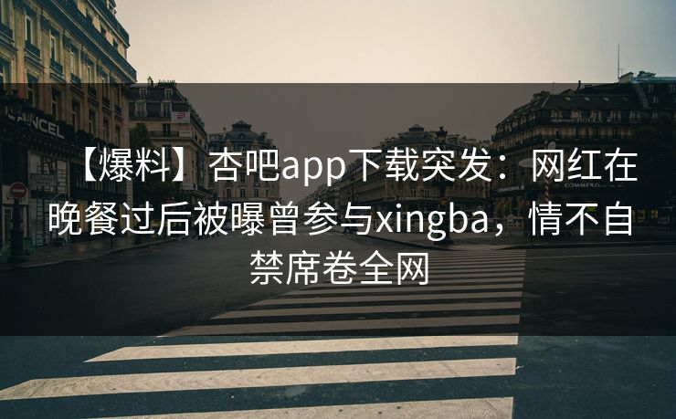 【爆料】杏吧app下载突发：网红在晚餐过后被曝曾参与xingba，情不自禁席卷全网