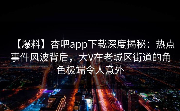 【爆料】杏吧app下载深度揭秘：热点事件风波背后，大V在老城区街道的角色极端令人意外