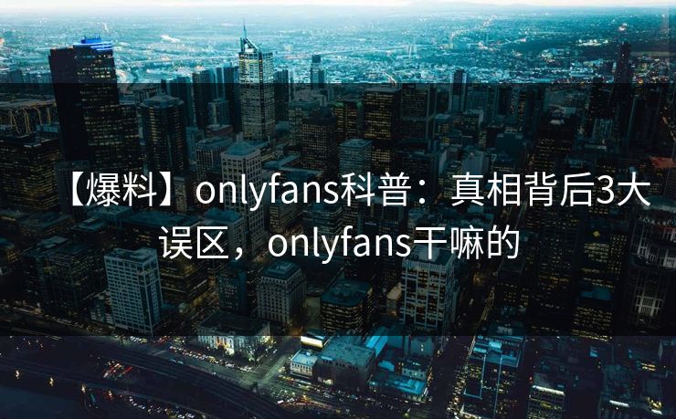 【爆料】onlyfans科普：真相背后3大误区，onlyfans干嘛的