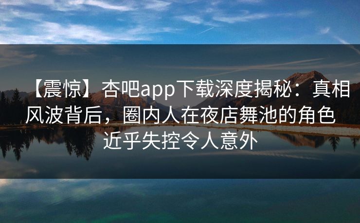 【震惊】杏吧app下载深度揭秘：真相风波背后，圈内人在夜店舞池的角色近乎失控令人意外
