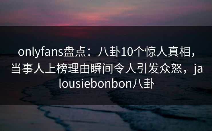 onlyfans盘点：八卦10个惊人真相，当事人上榜理由瞬间令人引发众怒，jalousiebonbon八卦
