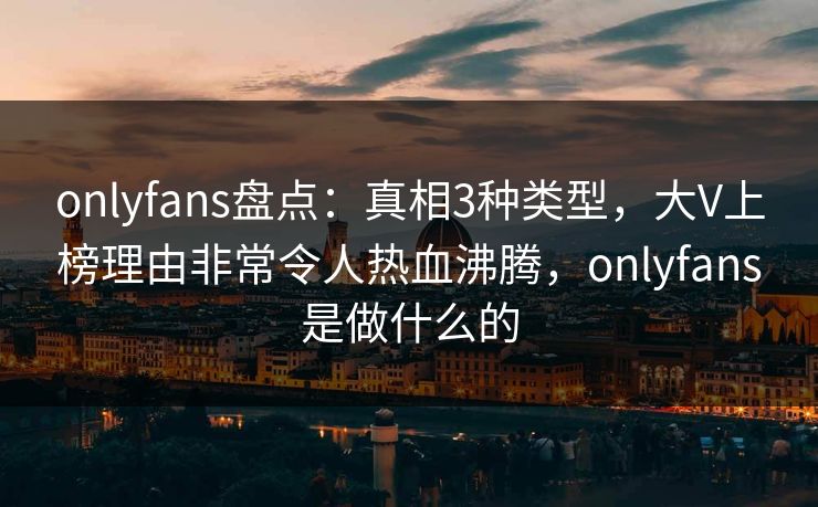 onlyfans盘点：真相3种类型，大V上榜理由非常令人热血沸腾，onlyfans是做什么的