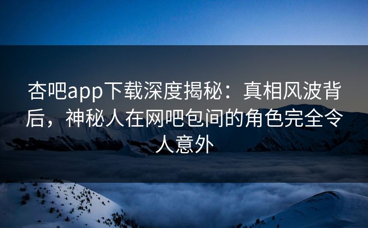 杏吧app下载深度揭秘：真相风波背后，神秘人在网吧包间的角色完全令人意外