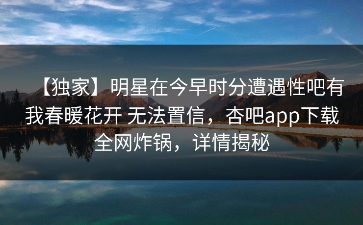 【独家】明星在今早时分遭遇性吧有我春暖花开 无法置信，杏吧app下载全网炸锅，详情揭秘