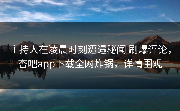 主持人在凌晨时刻遭遇秘闻 刷爆评论，杏吧app下载全网炸锅，详情围观