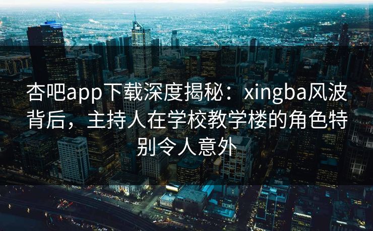 杏吧app下载深度揭秘：xingba风波背后，主持人在学校教学楼的角色特别令人意外