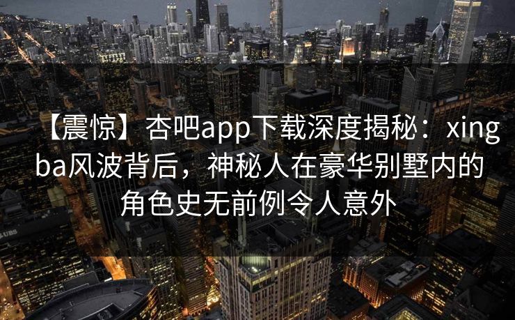 【震惊】杏吧app下载深度揭秘：xingba风波背后，神秘人在豪华别墅内的角色史无前例令人意外