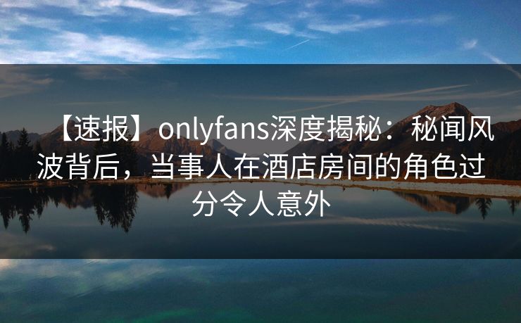 【速报】onlyfans深度揭秘：秘闻风波背后，当事人在酒店房间的角色过分令人意外