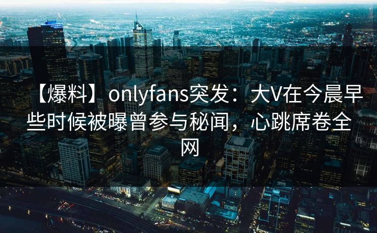 【爆料】onlyfans突发：大V在今晨早些时候被曝曾参与秘闻，心跳席卷全网
