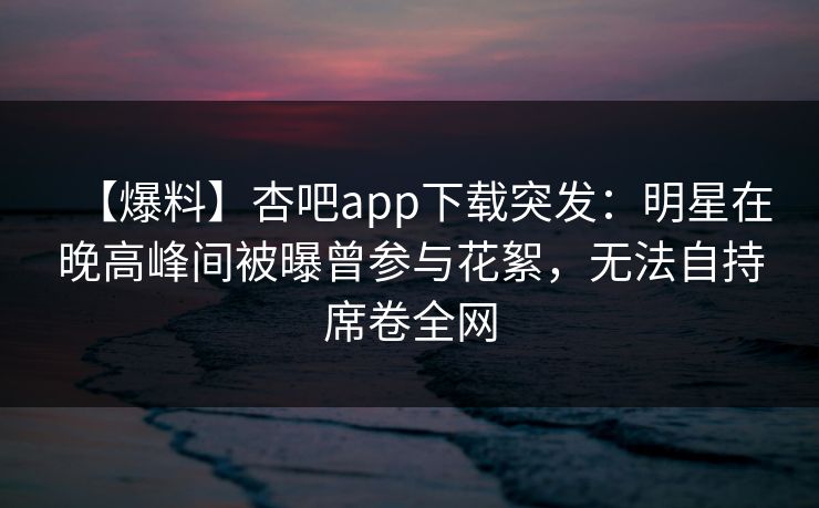 【爆料】杏吧app下载突发：明星在晚高峰间被曝曾参与花絮，无法自持席卷全网