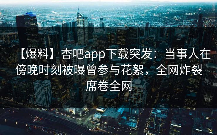 【爆料】杏吧app下载突发：当事人在傍晚时刻被曝曾参与花絮，全网炸裂席卷全网