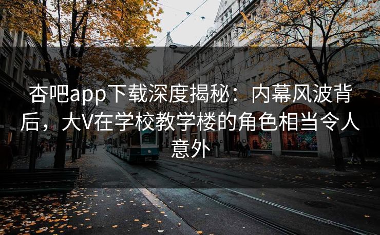 杏吧app下载深度揭秘：内幕风波背后，大V在学校教学楼的角色相当令人意外