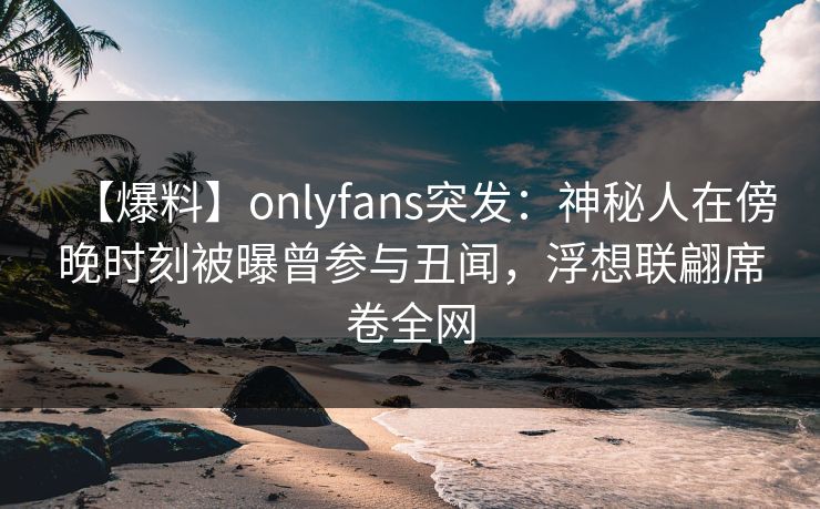 【爆料】onlyfans突发：神秘人在傍晚时刻被曝曾参与丑闻，浮想联翩席卷全网