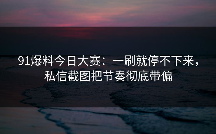 91爆料今日大赛：一刷就停不下来，私信截图把节奏彻底带偏