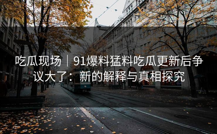 吃瓜现场｜91爆料猛料吃瓜更新后争议大了：新的解释与真相探究