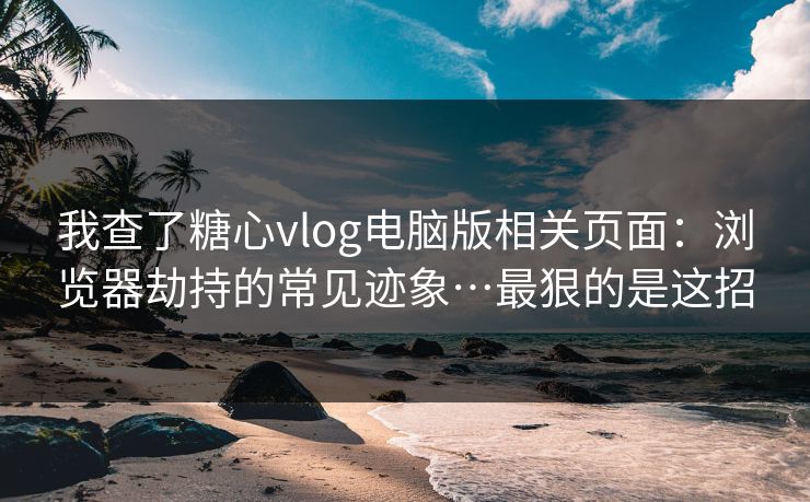 我查了糖心vlog电脑版相关页面：浏览器劫持的常见迹象…最狠的是这招