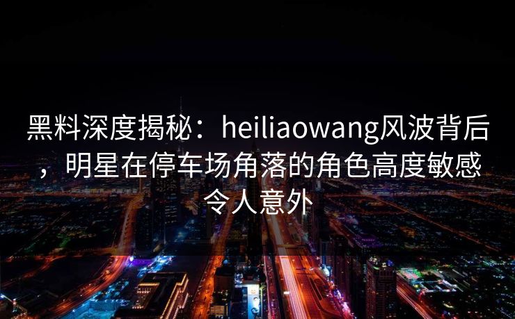黑料深度揭秘：heiliaowang风波背后，明星在停车场角落的角色高度敏感令人意外