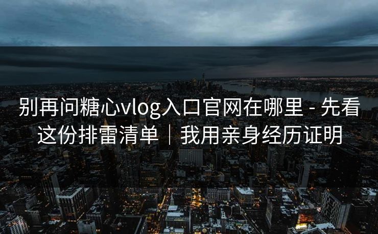 别再问糖心vlog入口官网在哪里 - 先看这份排雷清单｜我用亲身经历证明