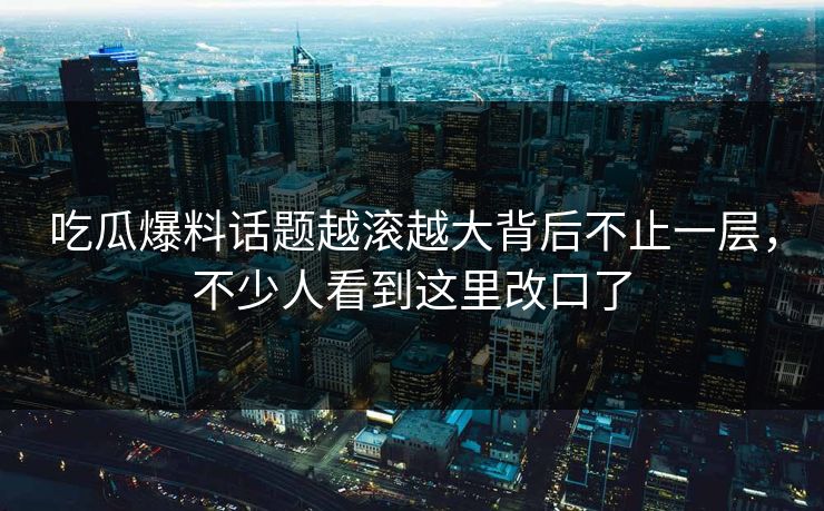 吃瓜爆料话题越滚越大背后不止一层，不少人看到这里改口了