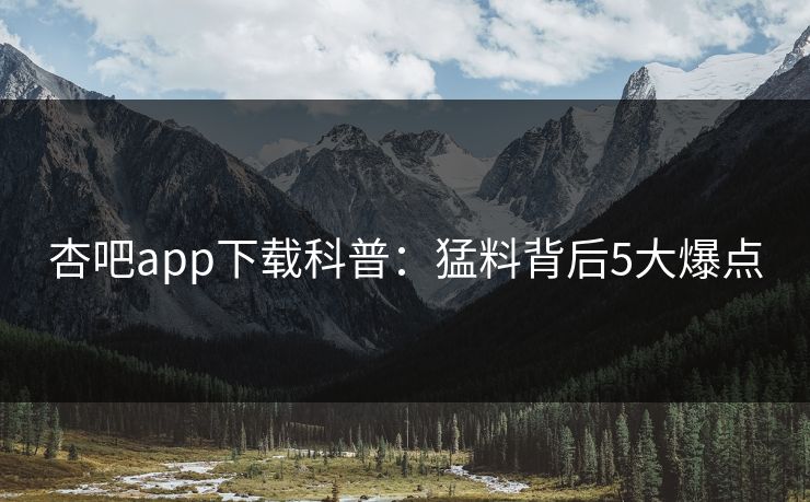 杏吧app下载科普：猛料背后5大爆点