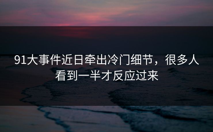 91大事件近日牵出冷门细节，很多人看到一半才反应过来