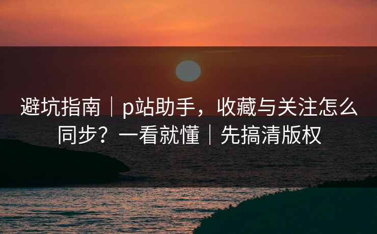避坑指南｜p站助手，收藏与关注怎么同步？一看就懂｜先搞清版权