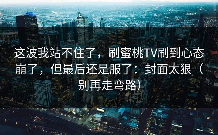 这波我站不住了，刷蜜桃TV刷到心态崩了，但最后还是服了：封面太狠（别再走弯路）