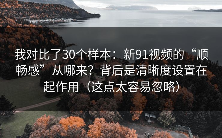 我对比了30个样本：新91视频的“顺畅感”从哪来？背后是清晰度设置在起作用（这点太容易忽略）