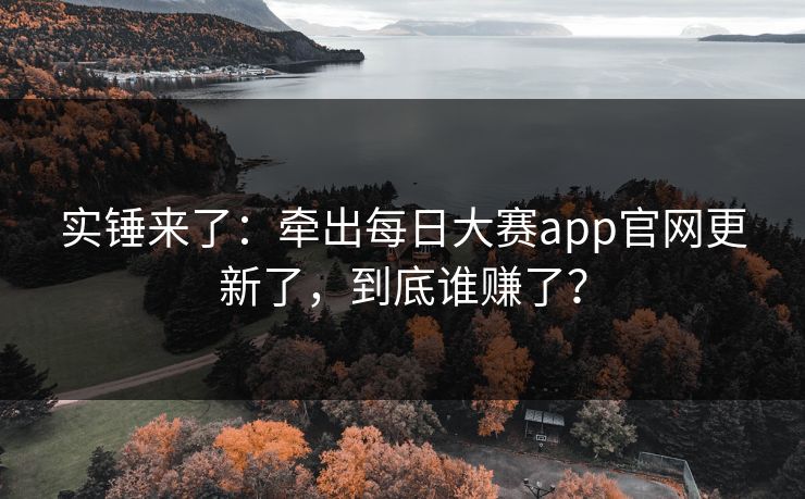 实锤来了：牵出每日大赛app官网更新了，到底谁赚了？