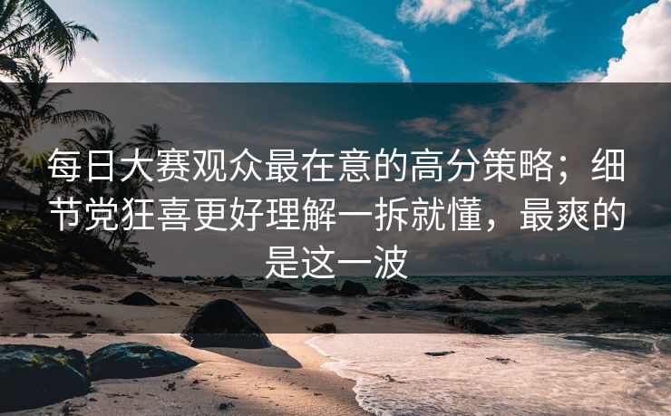 每日大赛观众最在意的高分策略；细节党狂喜更好理解一拆就懂，最爽的是这一波