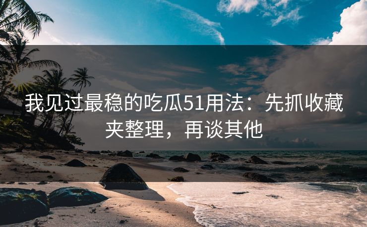 我见过最稳的吃瓜51用法：先抓收藏夹整理，再谈其他