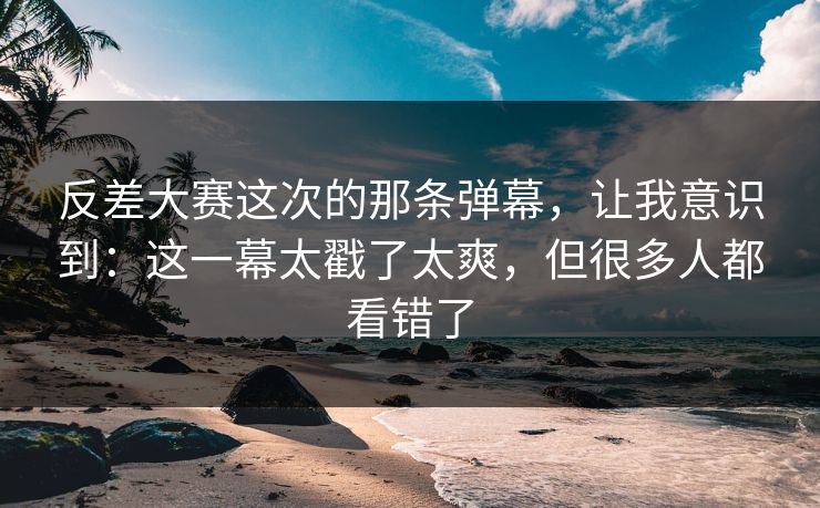 反差大赛这次的那条弹幕，让我意识到：这一幕太戳了太爽，但很多人都看错了