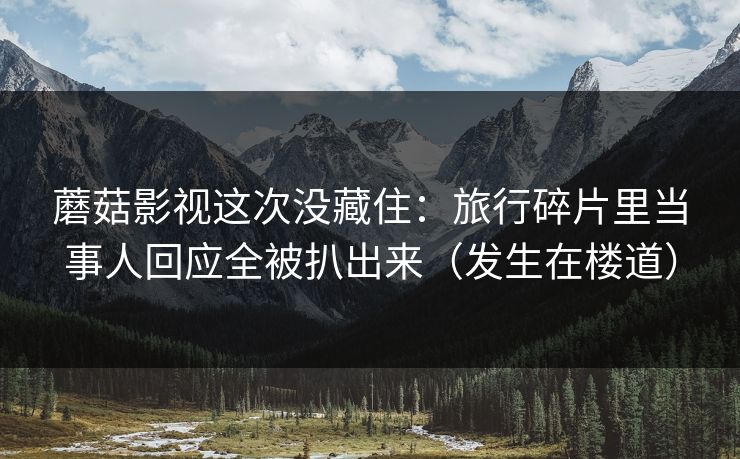 蘑菇影视这次没藏住：旅行碎片里当事人回应全被扒出来（发生在楼道）
