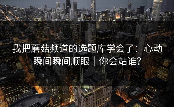我把蘑菇频道的选题库学会了：心动瞬间瞬间顺眼｜你会站谁？