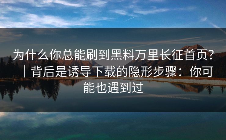 为什么你总能刷到黑料万里长征首页？｜背后是诱导下载的隐形步骤：你可能也遇到过