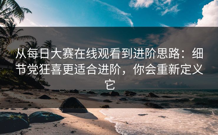 从每日大赛在线观看到进阶思路：细节党狂喜更适合进阶，你会重新定义它