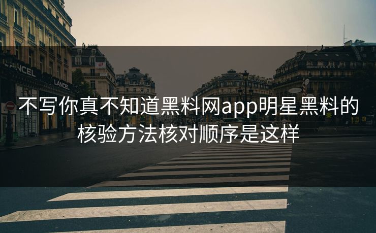 不写你真不知道黑料网app明星黑料的核验方法核对顺序是这样