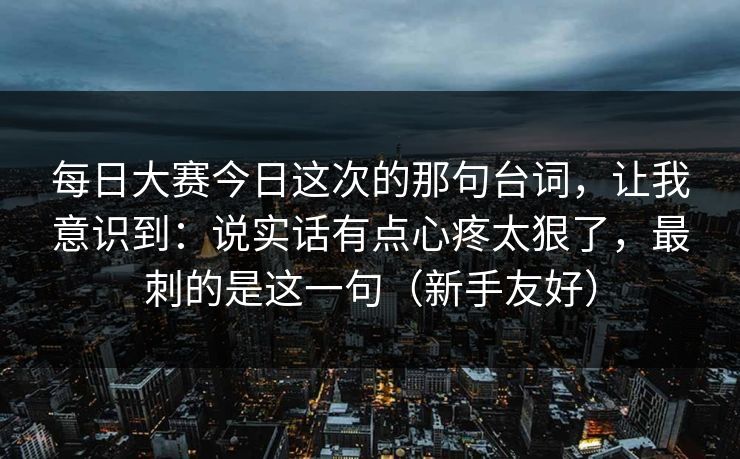 每日大赛今日这次的那句台词，让我意识到：说实话有点心疼太狠了，最刺的是这一句（新手友好）
