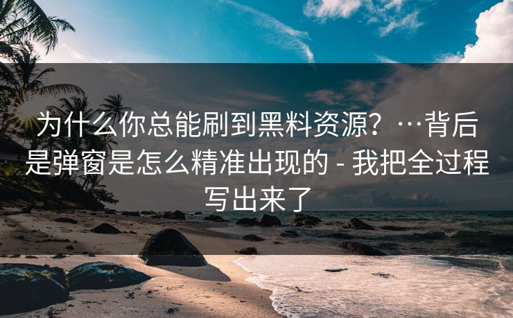 为什么你总能刷到黑料资源？…背后是弹窗是怎么精准出现的 - 我把全过程写出来了